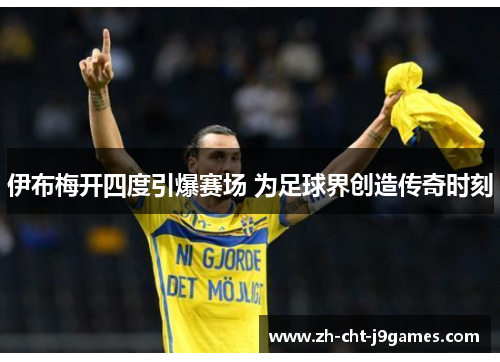 伊布梅开四度引爆赛场 为足球界创造传奇时刻