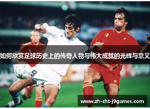 如何欣赏足球历史上的传奇人物与伟大成就的光辉与意义 如何欣赏足球历史上的传奇人物与伟大成就的光辉与意义