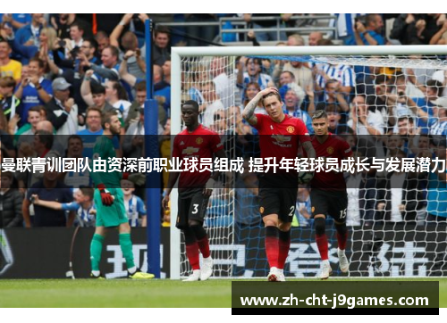 曼联青训团队由资深前职业球员组成 提升年轻球员成长与发展潜力