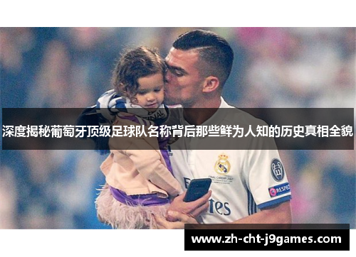 深度揭秘葡萄牙顶级足球队名称背后那些鲜为人知的历史真相全貌