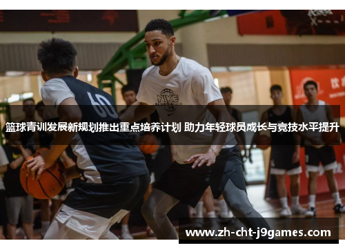 篮球青训发展新规划推出重点培养计划 助力年轻球员成长与竞技水平提升