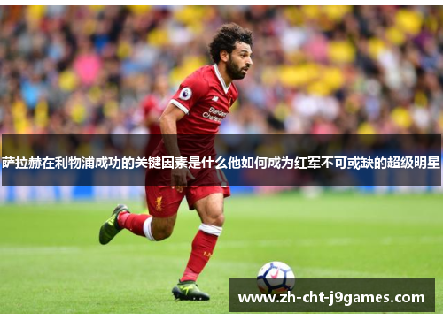 萨拉赫在利物浦成功的关键因素是什么他如何成为红军不可或缺的超级明星