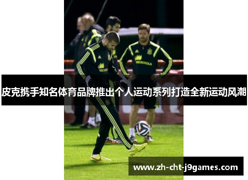 皮克携手知名体育品牌推出个人运动系列打造全新运动风潮